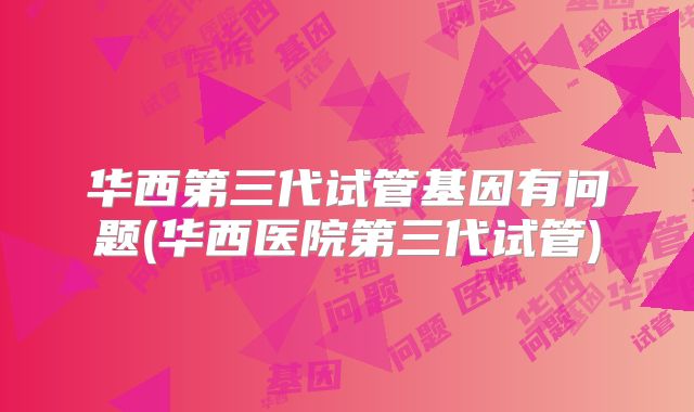 华西第三代试管基因有问题(华西医院第三代试管)