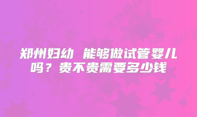 郑州妇幼 能够做试管婴儿吗？贵不贵需要多少钱