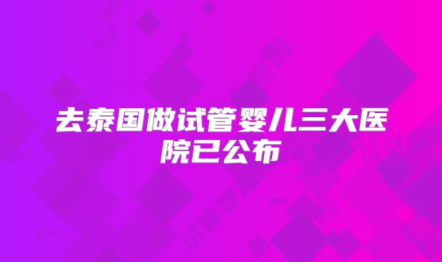 去泰国做试管婴儿三大医院已公布