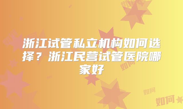 浙江试管私立机构如何选择？浙江民营试管医院哪家好