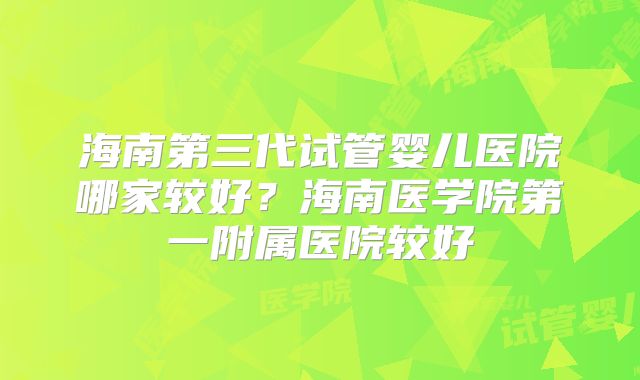 海南第三代试管婴儿医院哪家较好?海南医学院第一附属医院较好