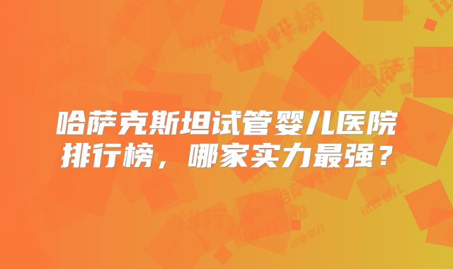 哈萨克斯坦试管婴儿医院排行榜,哪家实力最强?