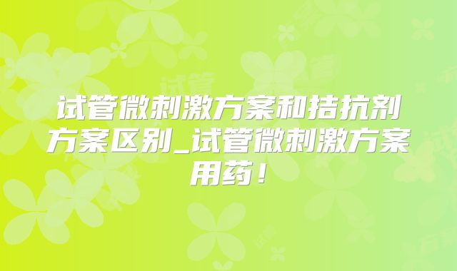 试管微刺激方案和拮抗剂方案区别_试管微刺激方案用药!