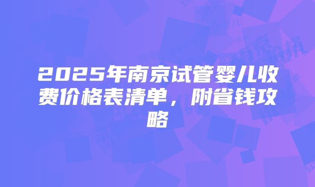 2025年南京试管婴儿收费价格表清单,附省钱攻略