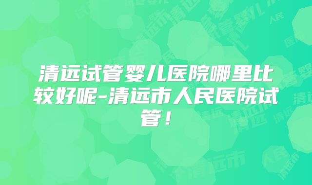 清远试管婴儿医院哪里比较好呢-清远市人民医院试管！