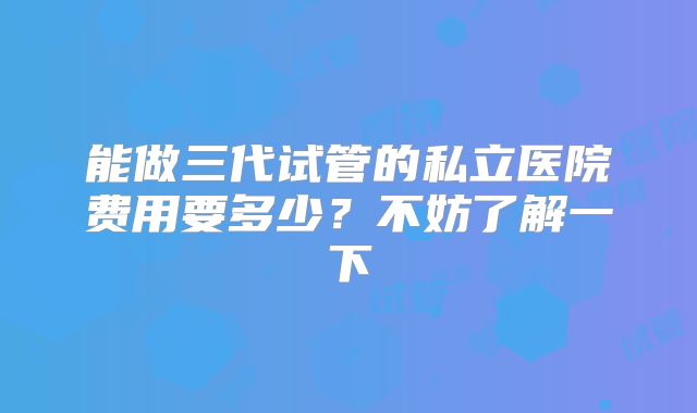 能做三代试管的私立医院费用要多少？不妨了解一下
