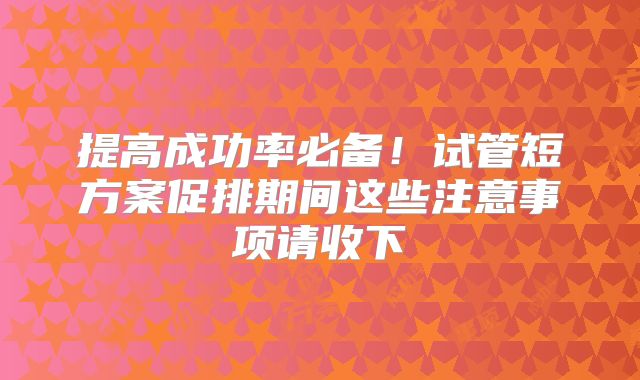 提高成功率必备！试管短方案促排期间这些注意事项请收下