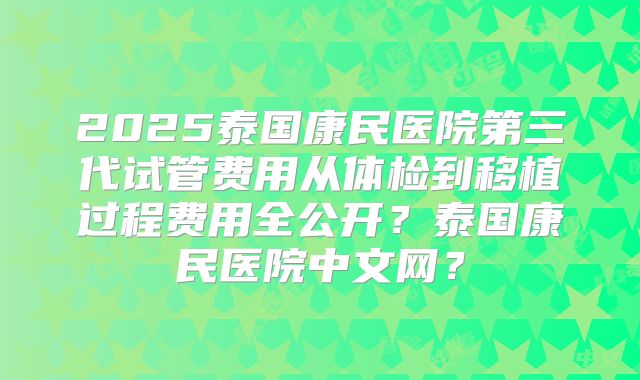 2025泰国康民医院第三代试管费用从体检到移植过程费用全公开？泰国康民医院中文网？