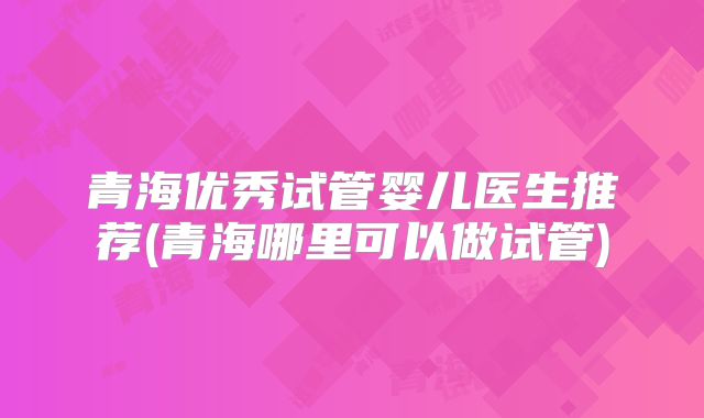 青海优秀试管婴儿医生推荐(青海哪里可以做试管)