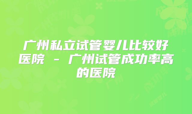 广州私立试管婴儿比较好医院 - 广州试管成功率高的医院