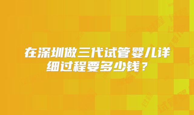 在深圳做三代试管婴儿详细过程要多少钱？