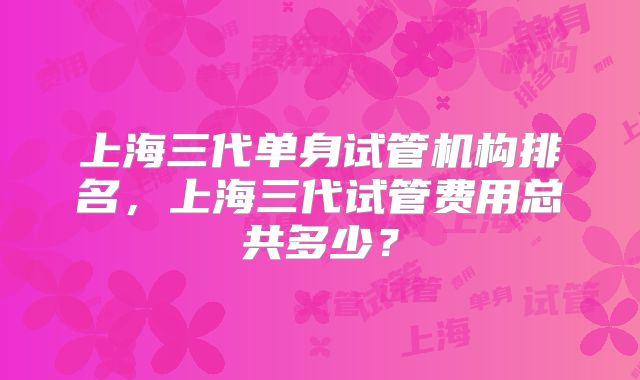 上海三代单身试管机构排名,上海三代试管费用总共多少?