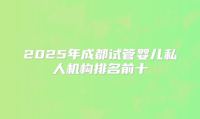 2025年成都试管婴儿私人机构排名前十