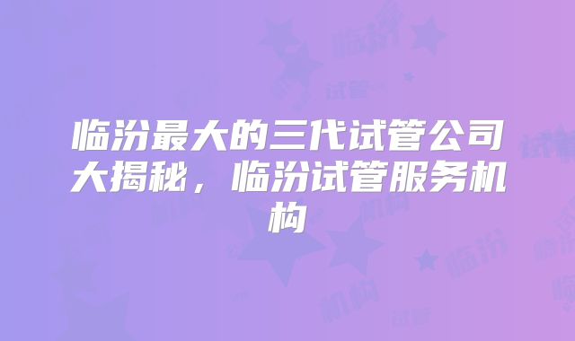临汾最大的三代试管公司大揭秘,临汾试管服务机构