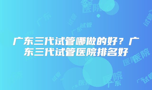 广东三代试管哪做的好？广东三代试管医院排名好