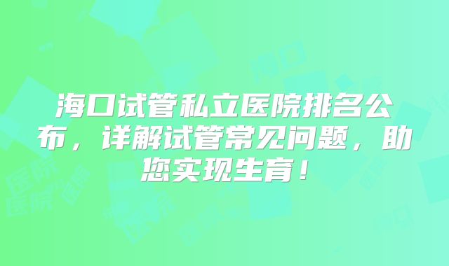 海口试管私立医院排名公布，详解试管常见问题，助您实现生育！