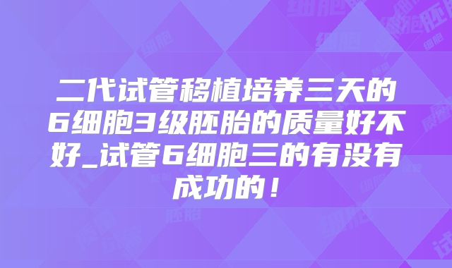 二代试管移植培养三天的6细胞3级胚胎的质量好不好_试管6细胞三的有没有成功的!