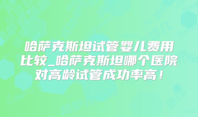 哈萨克斯坦试管婴儿费用比较_哈萨克斯坦哪个医院对高龄试管成功率高！