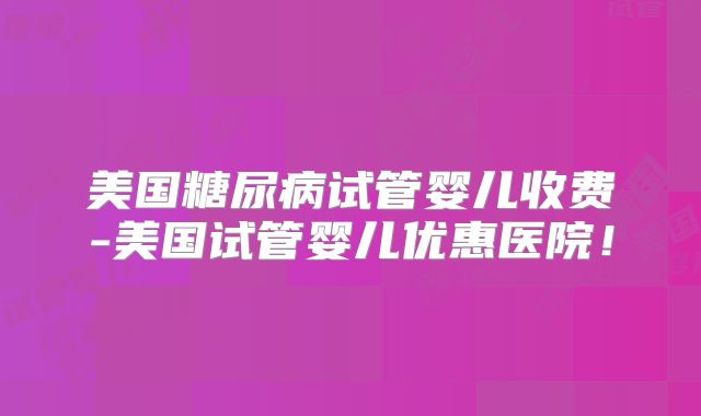 美国糖尿病试管婴儿收费-美国试管婴儿优惠医院!