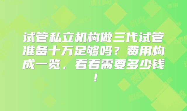 试管私立机构做三代试管准备十万足够吗？费用构成一览，看看需要多少钱！