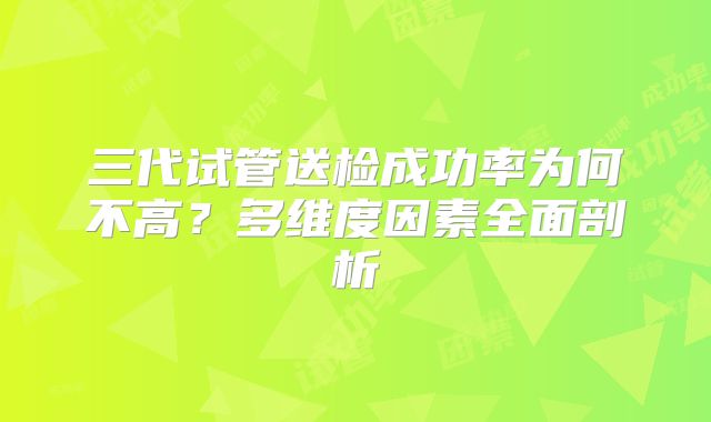 三代试管送检成功率为何不高？多维度因素全面剖析