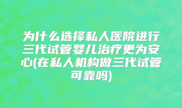 为什么选择私人医院进行三代试管婴儿治疗更为安心(在私人机构做三代试管可靠吗)
