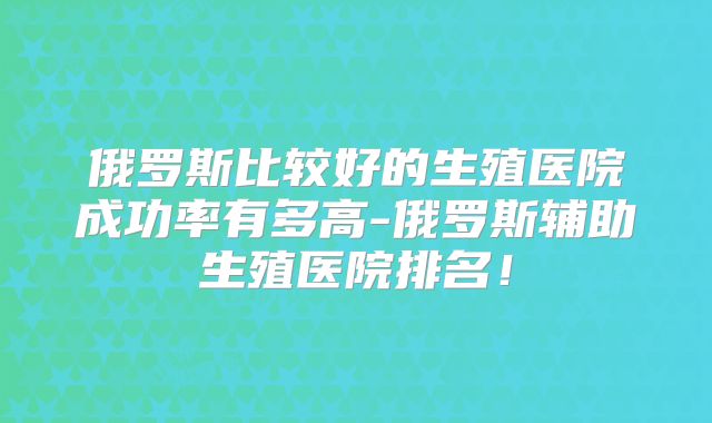 俄罗斯比较好的生殖医院成功率有多高-俄罗斯辅助生殖医院排名！
