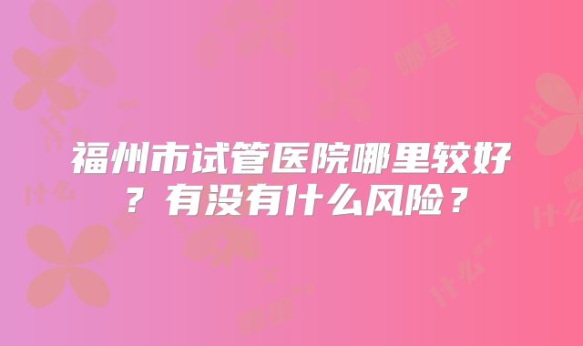 福州市试管医院哪里较好?有没有什么风险?