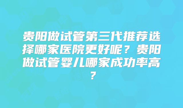 贵阳做试管第三代推荐选择哪家医院更好呢？贵阳做试管婴儿哪家成功率高？