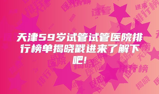 天津59岁试管试管医院排行榜单揭晓戳进来了解下吧!