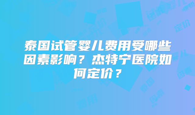 泰国试管婴儿费用受哪些因素影响？杰特宁医院如何定价？