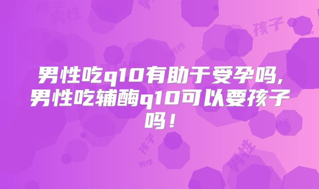 男性吃q10有助于受孕吗,男性吃辅酶q10可以要孩子吗!