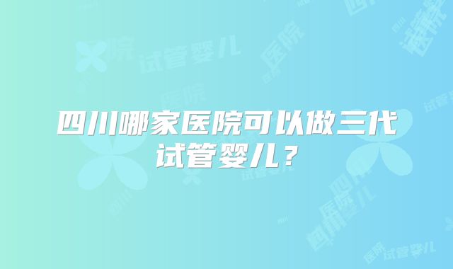 四川哪家医院可以做三代试管婴儿？