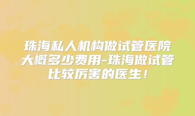 珠海私人机构做试管医院大概多少费用-珠海做试管比较厉害的医生!