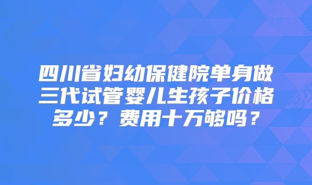四川省妇幼保健院单身做三代试管婴儿生孩子价格多少？费用十万够吗？