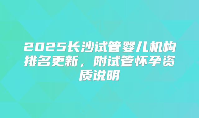 2025长沙试管婴儿机构排名更新，附试管怀孕资质说明