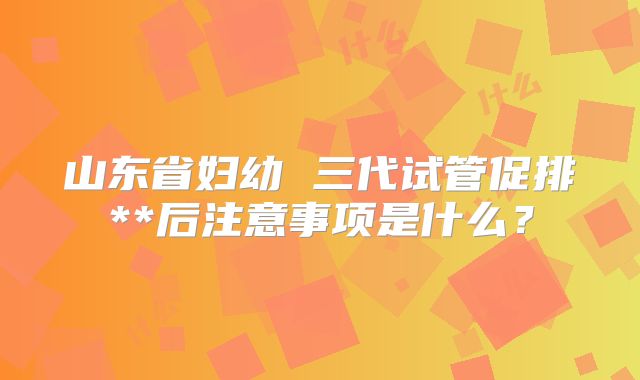 山东省妇幼 三代试管促排**后注意事项是什么？