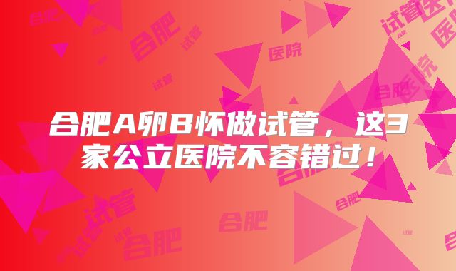 合肥A卵B怀做试管，这3家公立医院不容错过！