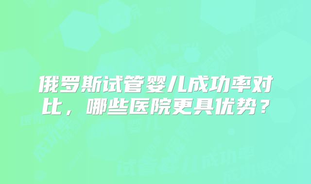 俄罗斯试管婴儿成功率对比，哪些医院更具优势？