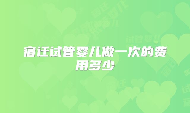 宿迁试管婴儿做一次的费用多少