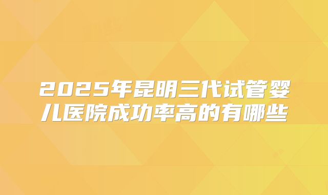 2025年昆明三代试管婴儿医院成功率高的有哪些