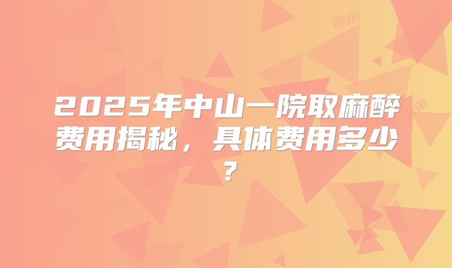 2025年中山一院取麻醉费用揭秘，具体费用多少？