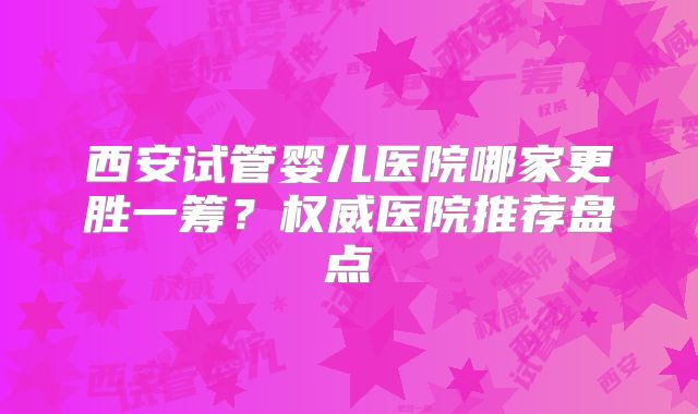 西安试管婴儿医院哪家更胜一筹?权威医院推荐盘点