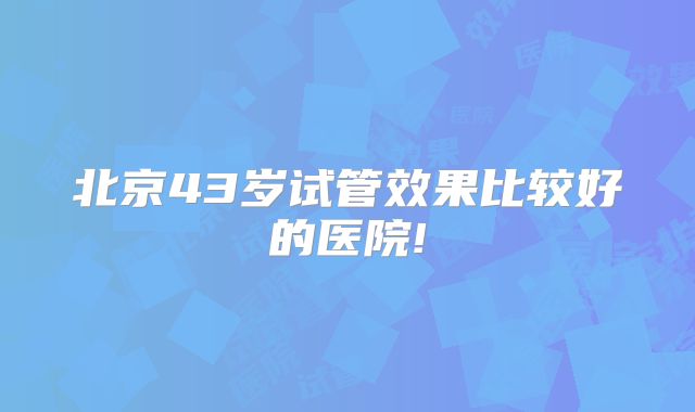北京43岁试管效果比较好的医院!