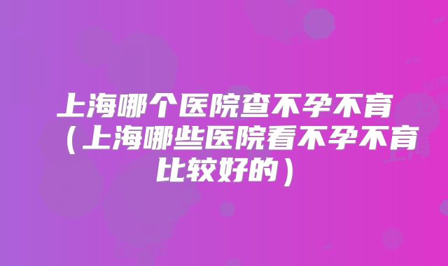 上海哪个医院查不孕不育(上海哪些医院看不孕不育比较好的)