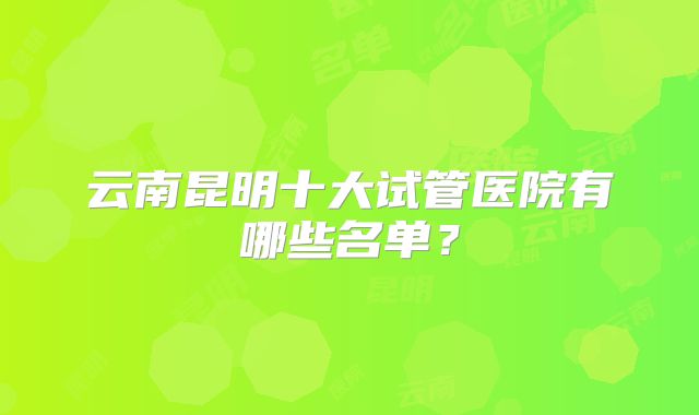 云南昆明十大试管医院有哪些名单?