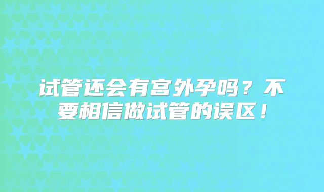 试管还会有宫外孕吗？不要相信做试管的误区！