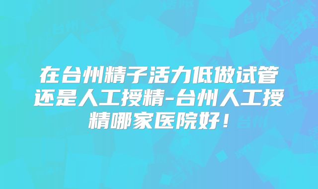 在台州精子活力低做试管还是人工授精-台州人工授精哪家医院好！