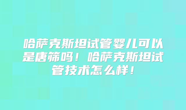 哈萨克斯坦试管婴儿可以是唐筛吗！哈萨克斯坦试管技术怎么样！