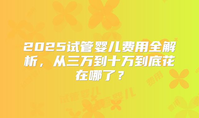 2025试管婴儿费用全解析,从三万到十万到底花在哪了?